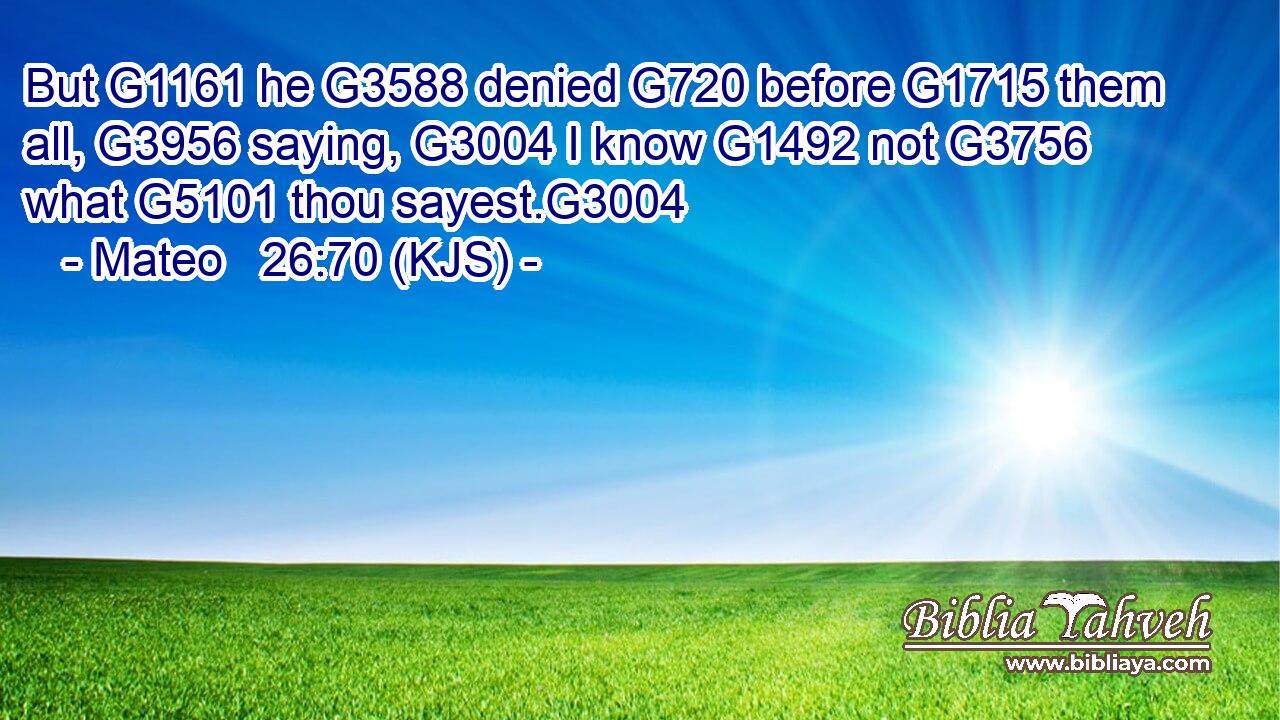 But G1161 he G3588 denied G720 before G1715 them all, G3956 saying, G3004 I know G1492 not G3756 what G5101 thou sayest.G3004