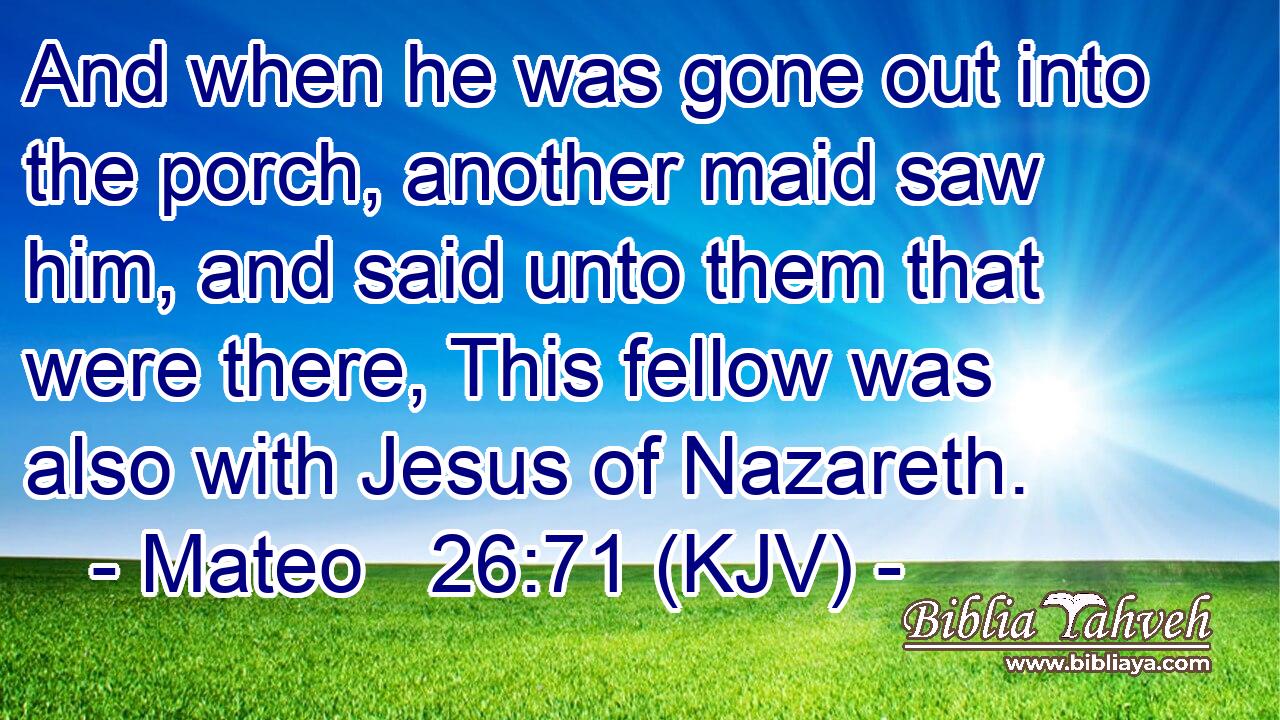 And when he was gone out into the porch, another maid saw him, and said unto them that were there, This fellow was also with Jesus of Nazareth.