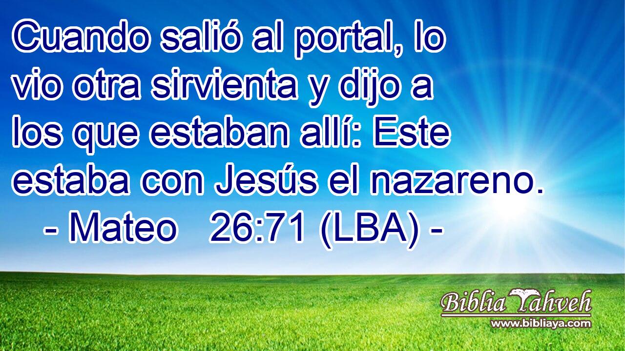 Cuando salió al portal, lo vio otra sirvienta y dijo a los que estaban allí: Este estaba con Jesús el nazareno.