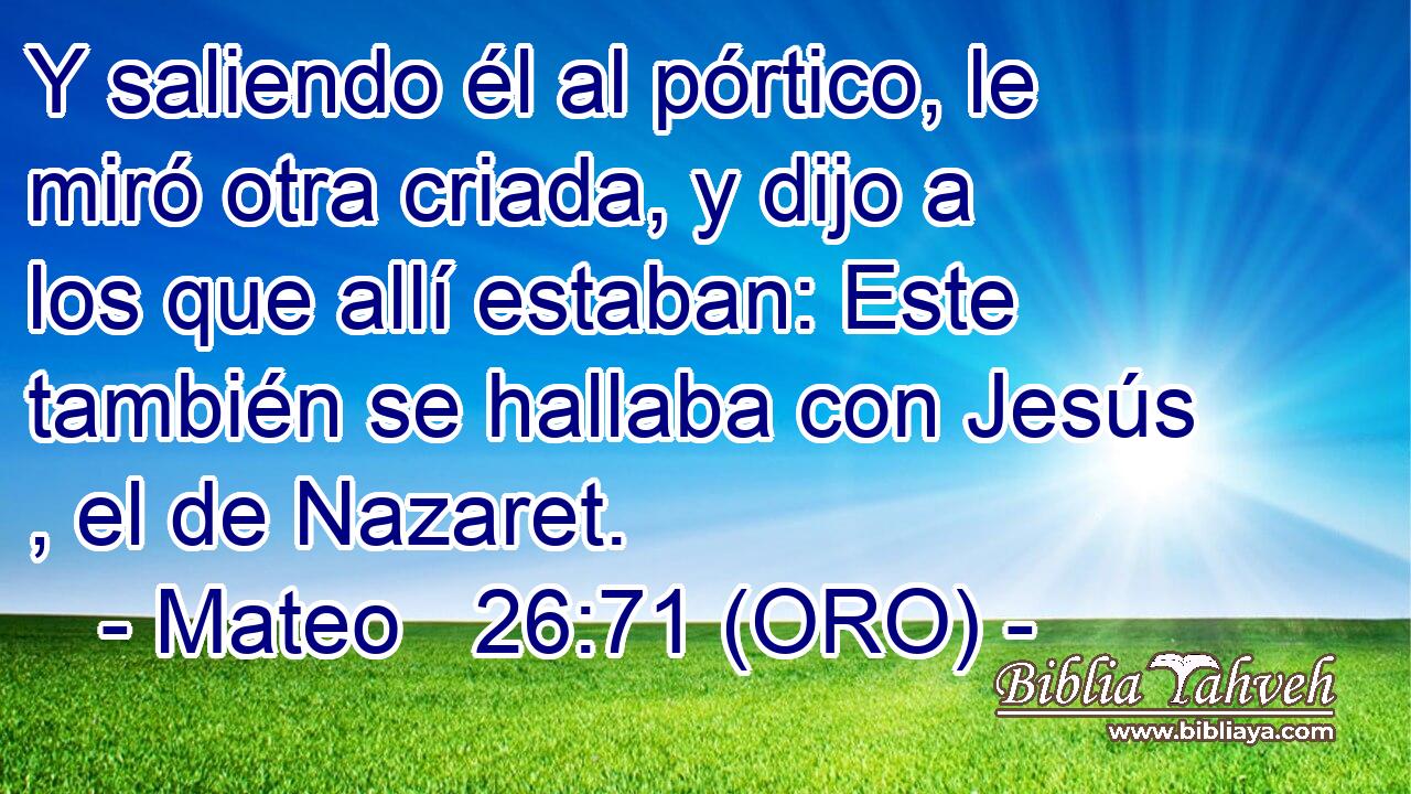  Y saliendo él al pórtico, le miró otra criada, y dijo a los que allí estaban: Este también se hallaba con Jesús , el de Nazaret. 