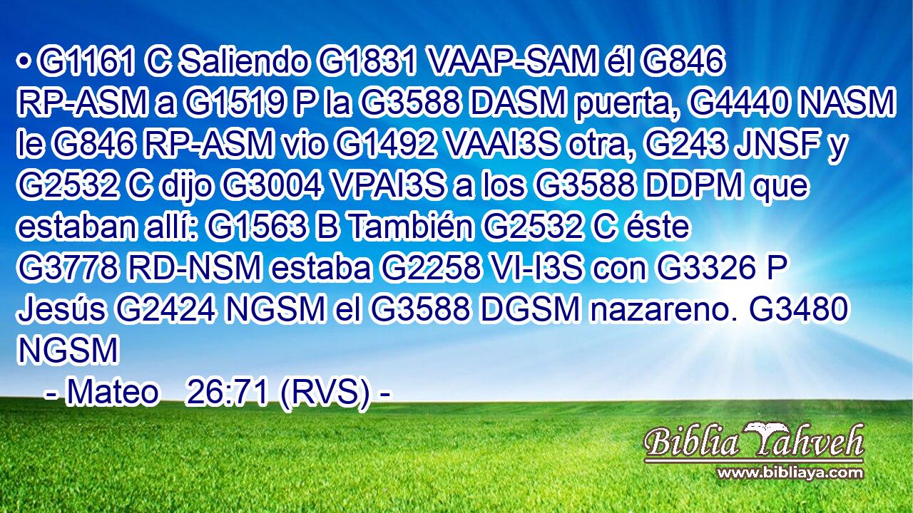 • G1161 C Saliendo G1831 VAAP-SAM él G846 RP-ASM a G1519 P la G3588 DASM puerta, G4440 NASM le G846 RP-ASM vio G1492 VAAI3S otra, G243 JNSF y G2532 C dijo G3004 VPAI3S a los G3588 DDPM que estaban allí: G1563 B También G2532 C éste G3778 RD-NSM estaba G2258 VI-I3S con G3326 P Jesús G2424 NGSM el G3588 DGSM nazareno. G3480 NGSM 