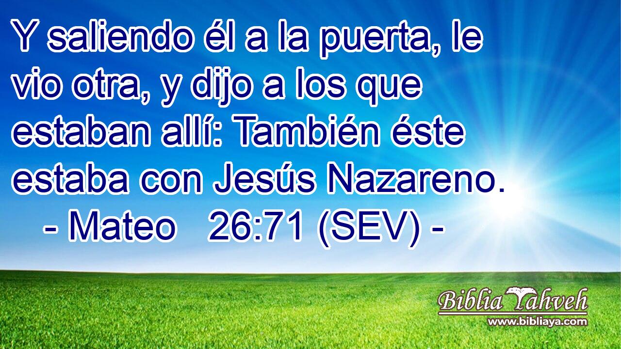 Y saliendo él a la puerta, le vio otra, y dijo a los que estaban allí: También éste estaba con Jesús Nazareno.