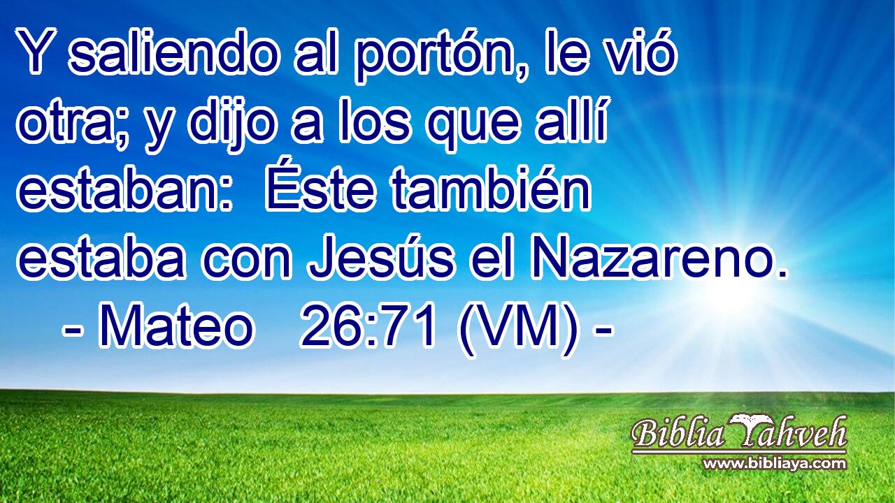  Y saliendo al portón, le vió otra; y dijo a los que allí estaban:  Éste también estaba con Jesús el Nazareno. 