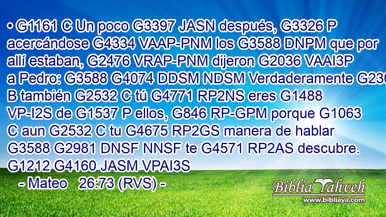 • G1161 C Un poco G3397 JASN después, G3326 P acercándose G4334 VAAP-PNM los G3588 DNPM que por allí estaban, G2476 VRAP-PNM dijeron G2036 VAAI3P a Pedro: G3588 G4074 DDSM NDSM Verdaderamente G230 B también G2532 C tú G4771 RP2NS eres G1488 VP-I2S de G1537 P ellos, G846 RP-GPM porque G1063 C aun G2532 C tu G4675 RP2GS manera de hablar G3588 G2981 DNSF NNSF te G4571 RP2AS descubre. G1212 G4160 JASM VPAI3S 