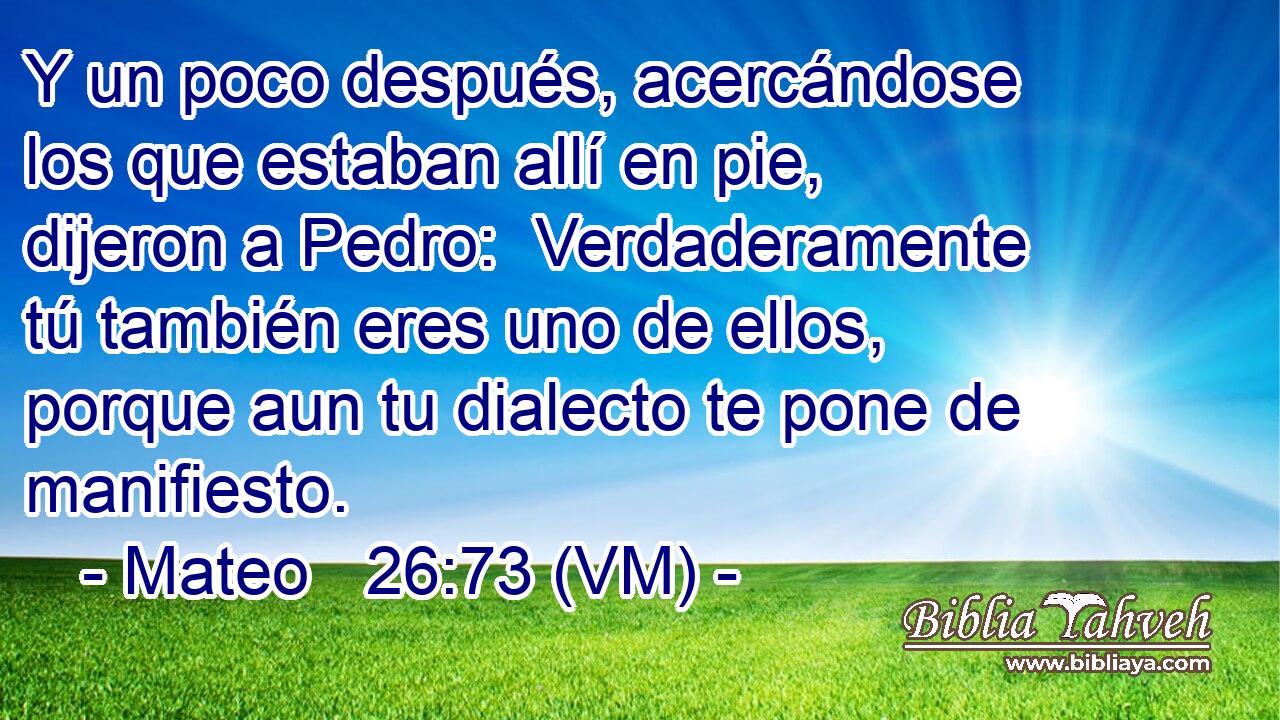  Y un poco después, acercándose los que estaban allí en pie, dijeron a Pedro:  Verdaderamente tú también eres uno de ellos, porque aun tu dialecto te pone de manifiesto. 