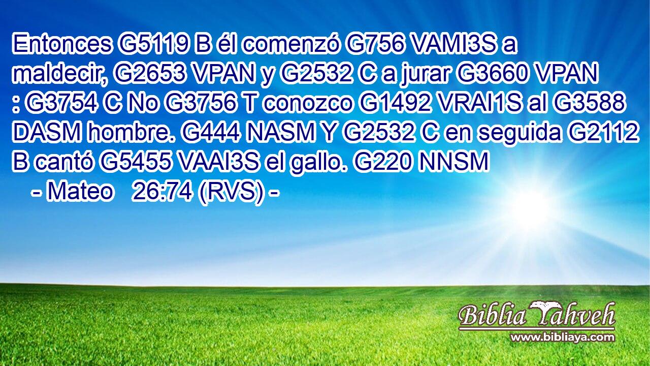 Entonces G5119 B él comenzó G756 VAMI3S a maldecir, G2653 VPAN y G2532 C a jurar G3660 VPAN : G3754 C No G3756 T conozco G1492 VRAI1S al G3588 DASM hombre. G444 NASM Y G2532 C en seguida G2112 B cantó G5455 VAAI3S el gallo. G220 NNSM 
