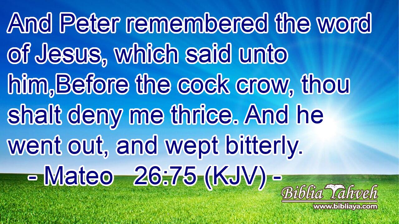And Peter remembered the word of Jesus, which said unto him,Before the cock crow, thou shalt deny me thrice. And he went out, and wept bitterly.