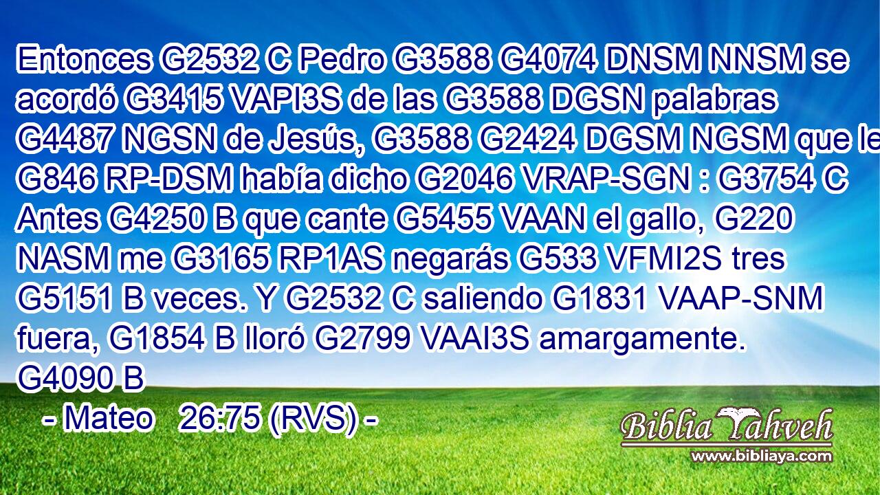 Entonces G2532 C Pedro G3588 G4074 DNSM NNSM se acordó G3415 VAPI3S de las G3588 DGSN palabras G4487 NGSN de Jesús, G3588 G2424 DGSM NGSM que le G846 RP-DSM había dicho G2046 VRAP-SGN : G3754 C Antes G4250 B que cante G5455 VAAN el gallo, G220 NASM me G3165 RP1AS negarás G533 VFMI2S tres G5151 B veces. Y G2532 C saliendo G1831 VAAP-SNM fuera, G1854 B lloró G2799 VAAI3S amargamente. G4090 B 