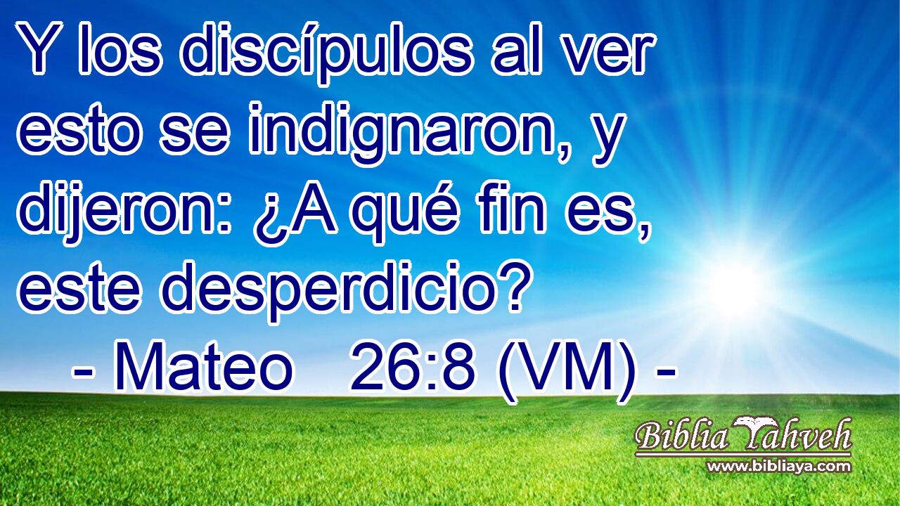  Y los discípulos al ver esto se indignaron, y dijeron: ¿A qué fin es, este desperdicio? 