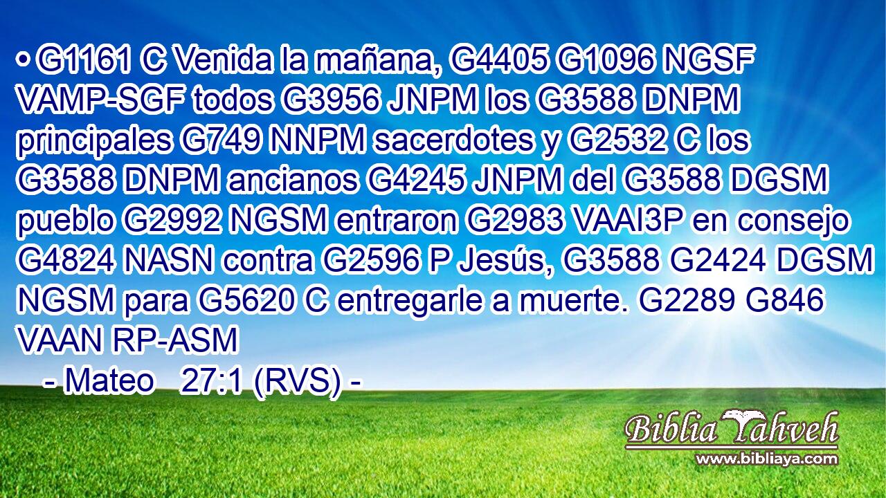 • G1161 C Venida la mañana, G4405 G1096 NGSF VAMP-SGF todos G3956 JNPM los G3588 DNPM principales G749 NNPM sacerdotes y G2532 C los G3588 DNPM ancianos G4245 JNPM del G3588 DGSM pueblo G2992 NGSM entraron G2983 VAAI3P en consejo G4824 NASN contra G2596 P Jesús, G3588 G2424 DGSM NGSM para G5620 C entregarle a muerte. G2289 G846 VAAN RP-ASM 