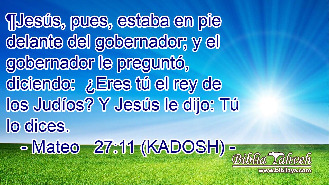  ¶Jesús, pues, estaba en pie delante del gobernador; y el gobernador le preguntó, diciendo:  ¿Eres tú el rey de los Judíos? Y Jesús le dijo: Tú lo dices. 