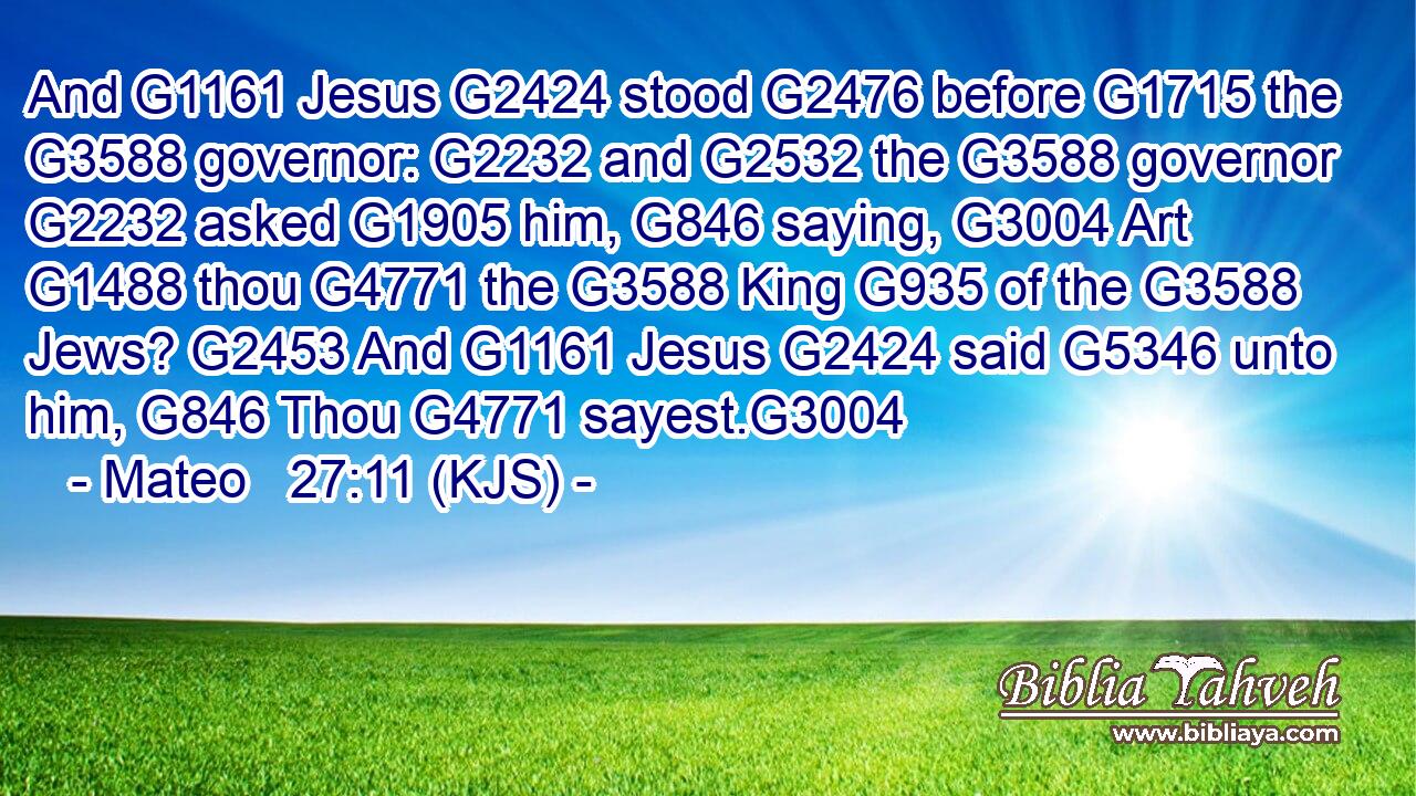 And G1161 Jesus G2424 stood G2476 before G1715 the G3588 governor: G2232 and G2532 the G3588 governor G2232 asked G1905 him, G846 saying, G3004 Art G1488 thou G4771 the G3588 King G935 of the G3588 Jews? G2453 And G1161 Jesus G2424 said G5346 unto him, G846 Thou G4771 sayest.G3004