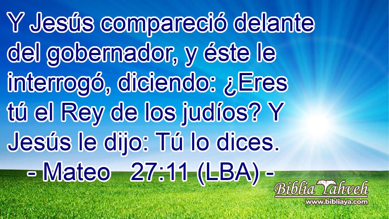 Y Jesús compareció delante del gobernador, y éste le interrogó, diciendo: ¿Eres tú el Rey de los judíos? Y Jesús le dijo: Tú lo dices.