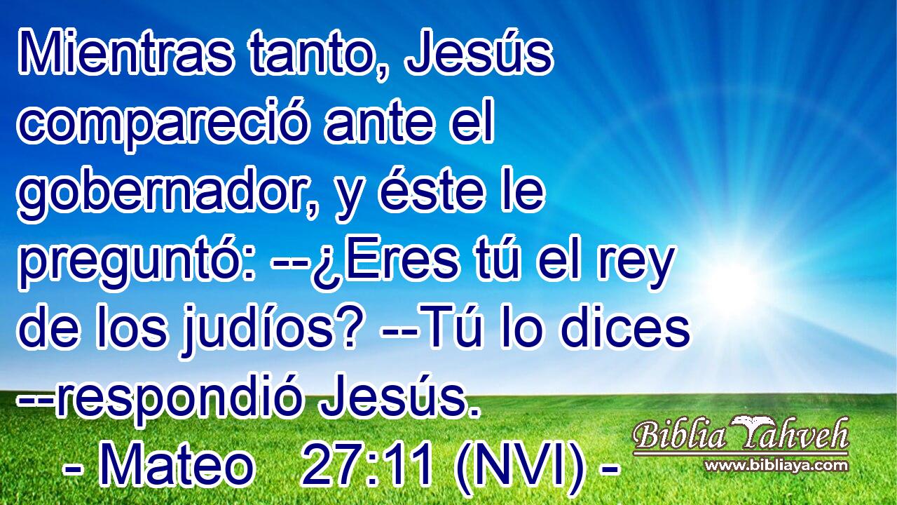  Mientras tanto, Jesús compareció ante el gobernador, y éste le preguntó: --¿Eres tú el rey de los judíos? --Tú lo dices --respondió Jesús. 