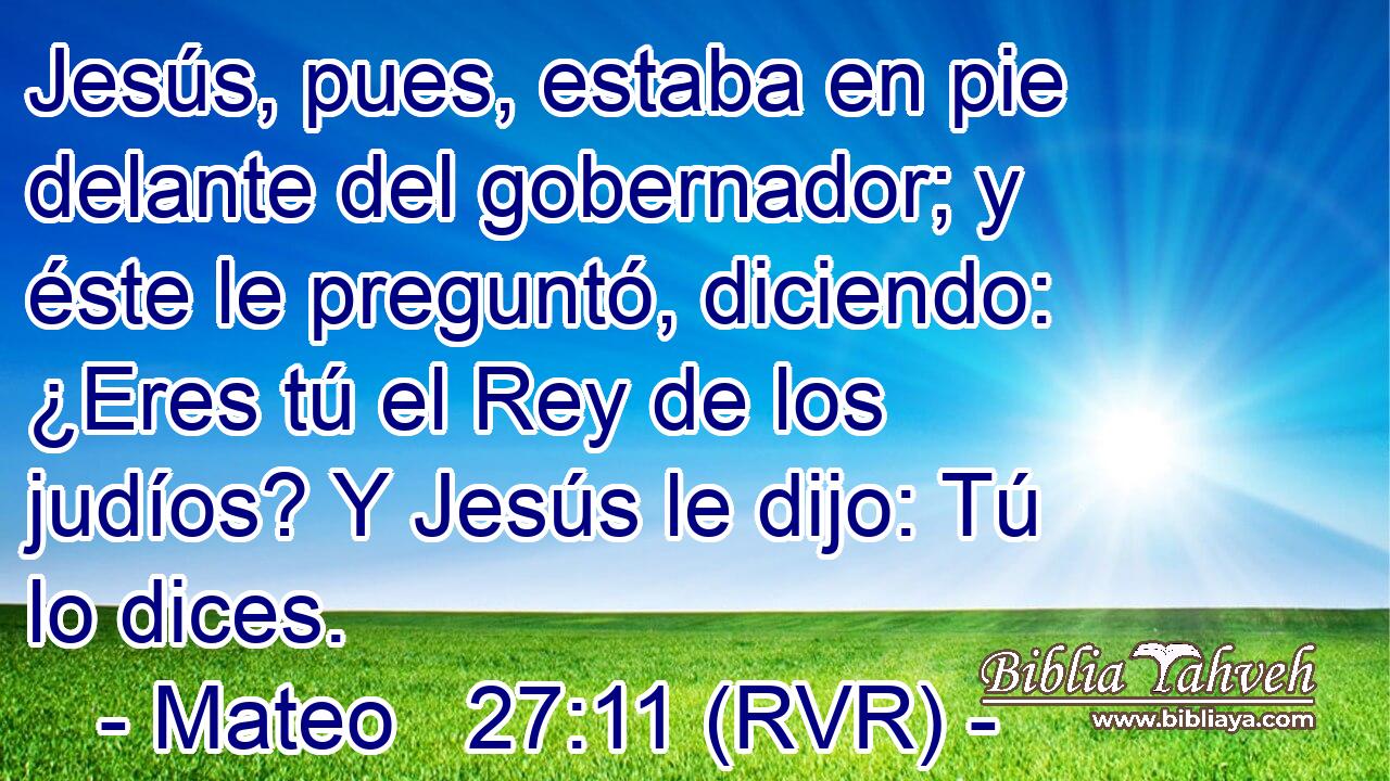 Jesús, pues, estaba en pie delante del gobernador; y éste le preguntó, diciendo: ¿Eres tú el Rey de los judíos? Y Jesús le dijo: Tú lo dices.