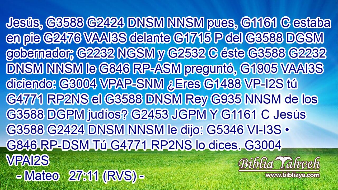 Jesús, G3588 G2424 DNSM NNSM pues, G1161 C estaba en pie G2476 VAAI3S delante G1715 P del G3588 DGSM gobernador; G2232 NGSM y G2532 C éste G3588 G2232 DNSM NNSM le G846 RP-ASM preguntó, G1905 VAAI3S diciendo: G3004 VPAP-SNM ¿Eres G1488 VP-I2S tú G4771 RP2NS el G3588 DNSM Rey G935 NNSM de los G3588 DGPM judíos? G2453 JGPM Y G1161 C Jesús G3588 G2424 DNSM NNSM le dijo: G5346 VI-I3S • G846 RP-DSM Tú G4771 RP2NS lo dices. G3004 VPAI2S 