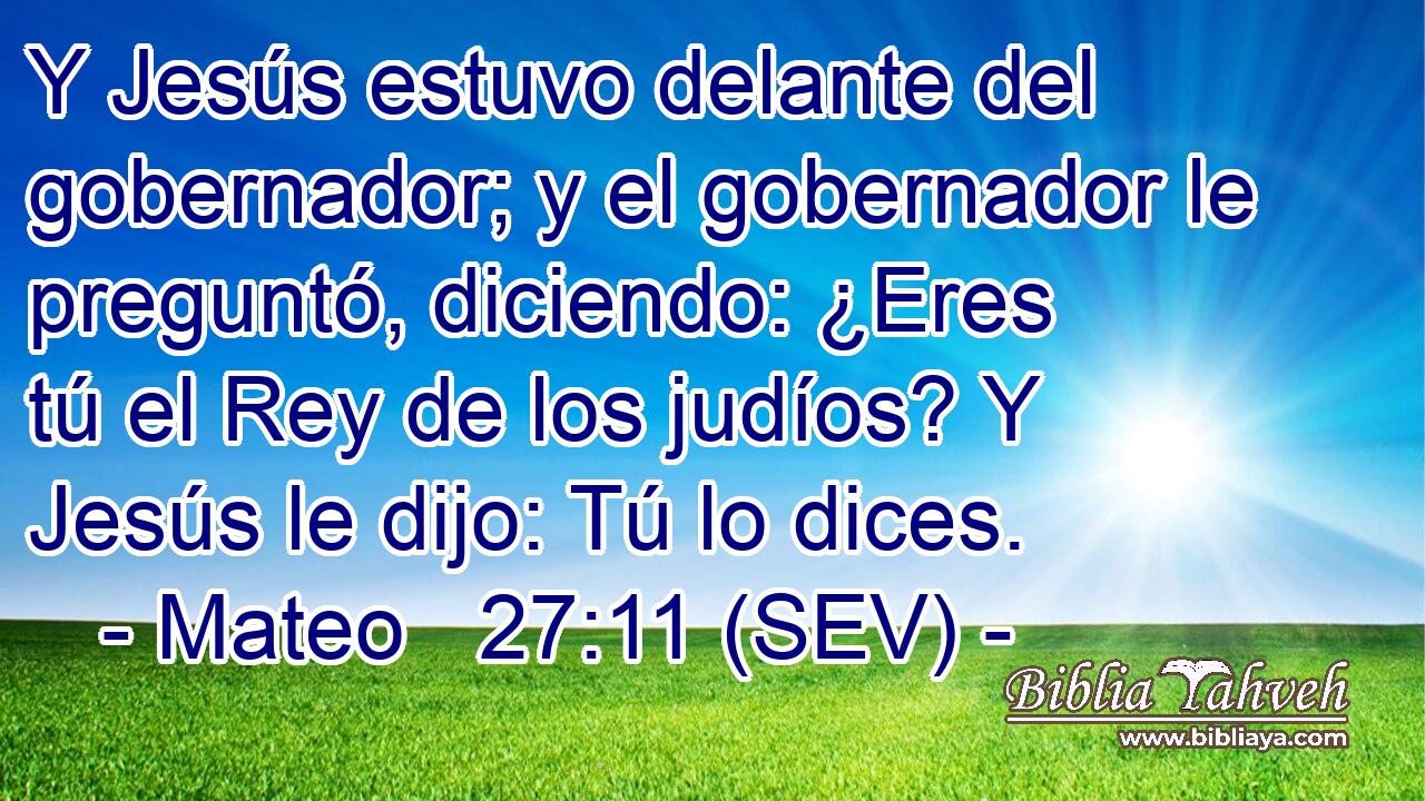 Y Jesús estuvo delante del gobernador; y el gobernador le preguntó, diciendo: ¿Eres tú el Rey de los judíos? Y Jesús le dijo: Tú lo dices.