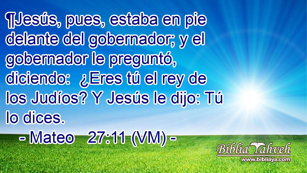  ¶Jesús, pues, estaba en pie delante del gobernador; y el gobernador le preguntó, diciendo:  ¿Eres tú el rey de los Judíos? Y Jesús le dijo: Tú lo dices. 