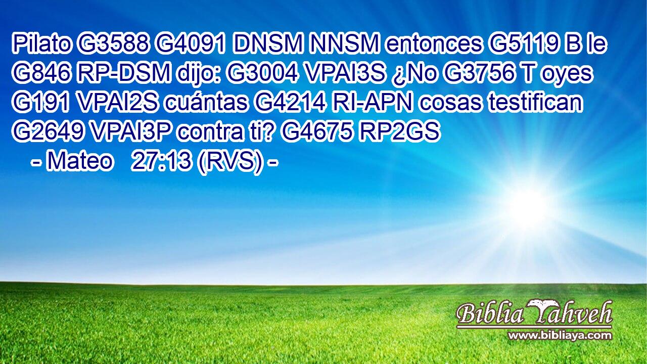 Pilato G3588 G4091 DNSM NNSM entonces G5119 B le G846 RP-DSM dijo: G3004 VPAI3S ¿No G3756 T oyes G191 VPAI2S cuántas G4214 RI-APN cosas testifican G2649 VPAI3P contra ti? G4675 RP2GS 