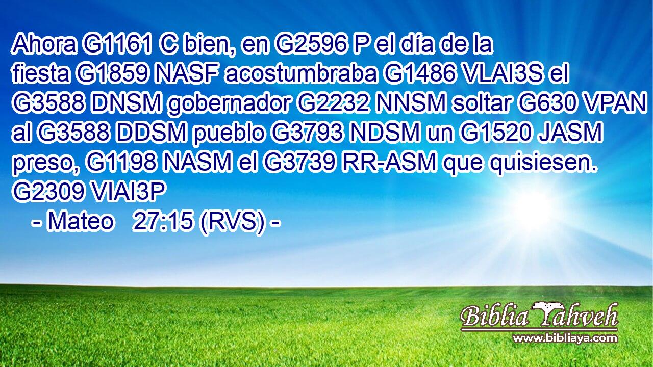 Ahora G1161 C bien, en G2596 P el día de la fiesta G1859 NASF acostumbraba G1486 VLAI3S el G3588 DNSM gobernador G2232 NNSM soltar G630 VPAN al G3588 DDSM pueblo G3793 NDSM un G1520 JASM preso, G1198 NASM el G3739 RR-ASM que quisiesen. G2309 VIAI3P 