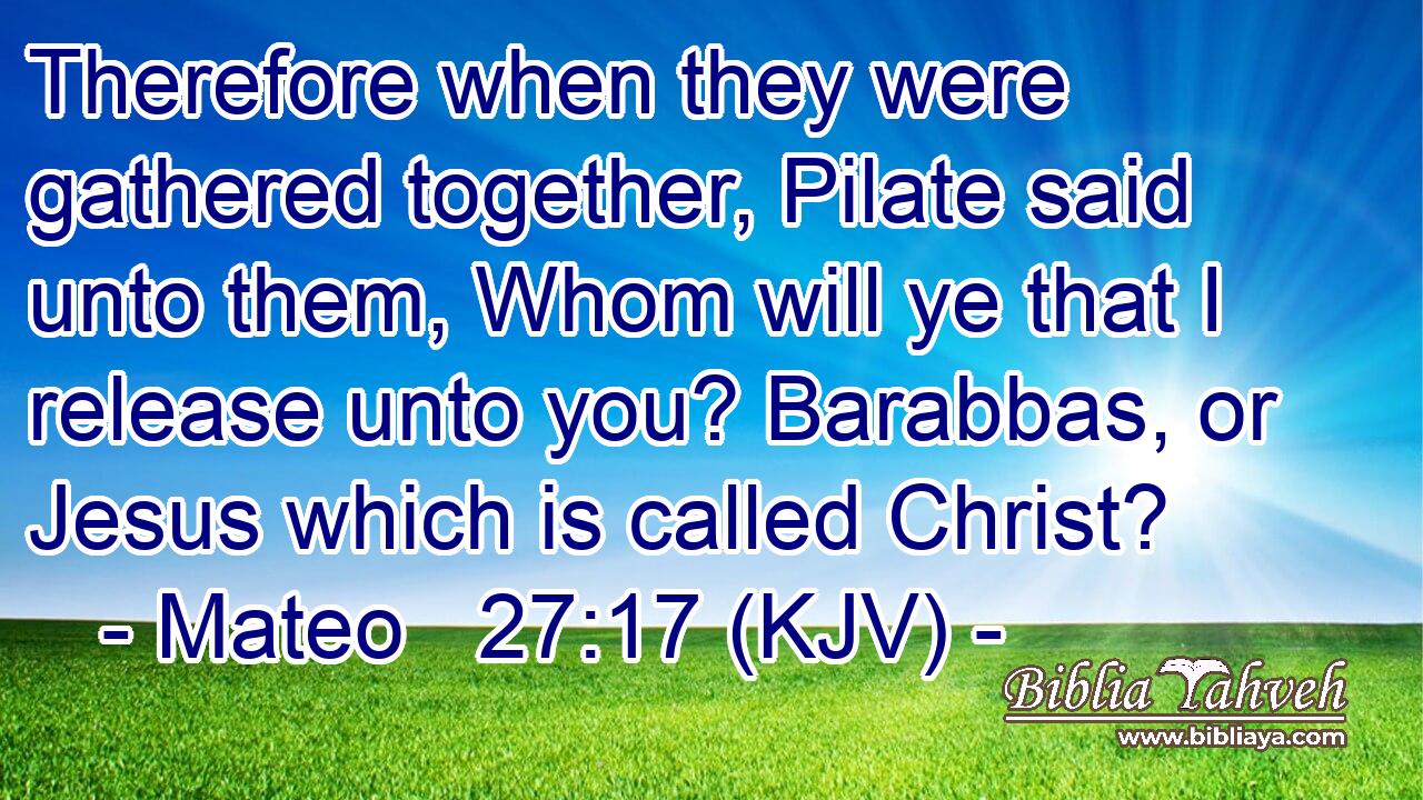 Therefore when they were gathered together, Pilate said unto them, Whom will ye that I release unto you? Barabbas, or Jesus which is called Christ?