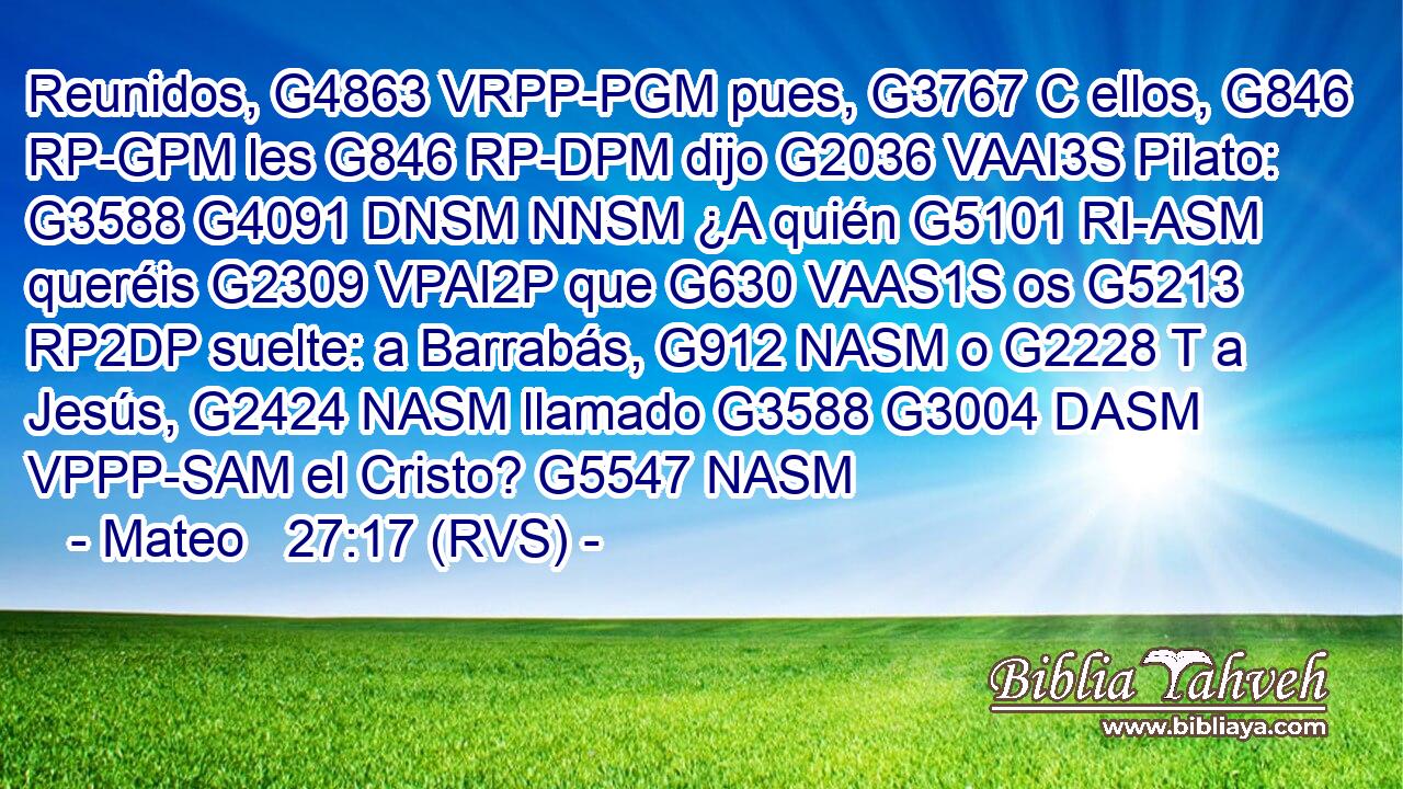 Reunidos, G4863 VRPP-PGM pues, G3767 C ellos, G846 RP-GPM les G846 RP-DPM dijo G2036 VAAI3S Pilato: G3588 G4091 DNSM NNSM ¿A quién G5101 RI-ASM queréis G2309 VPAI2P que G630 VAAS1S os G5213 RP2DP suelte: a Barrabás, G912 NASM o G2228 T a Jesús, G2424 NASM llamado G3588 G3004 DASM VPPP-SAM el Cristo? G5547 NASM 