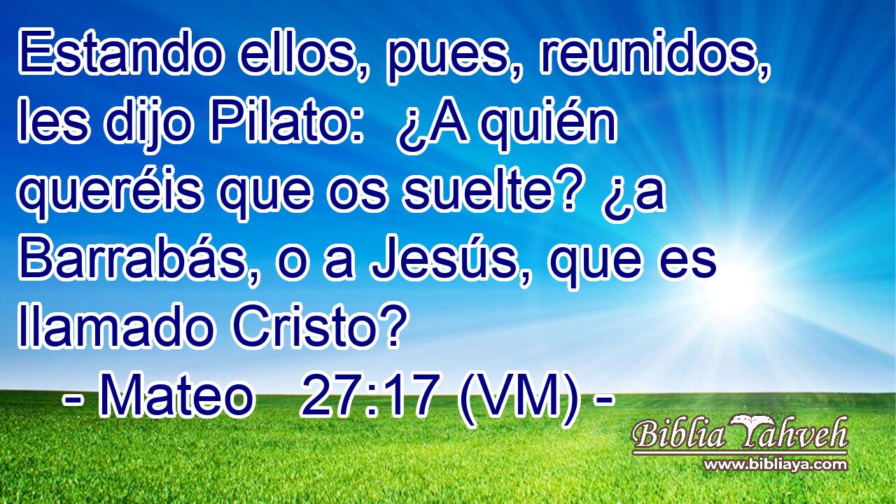  Estando ellos, pues, reunidos, les dijo Pilato:  ¿A quién queréis que os suelte? ¿a Barrabás, o a Jesús, que es llamado Cristo? 