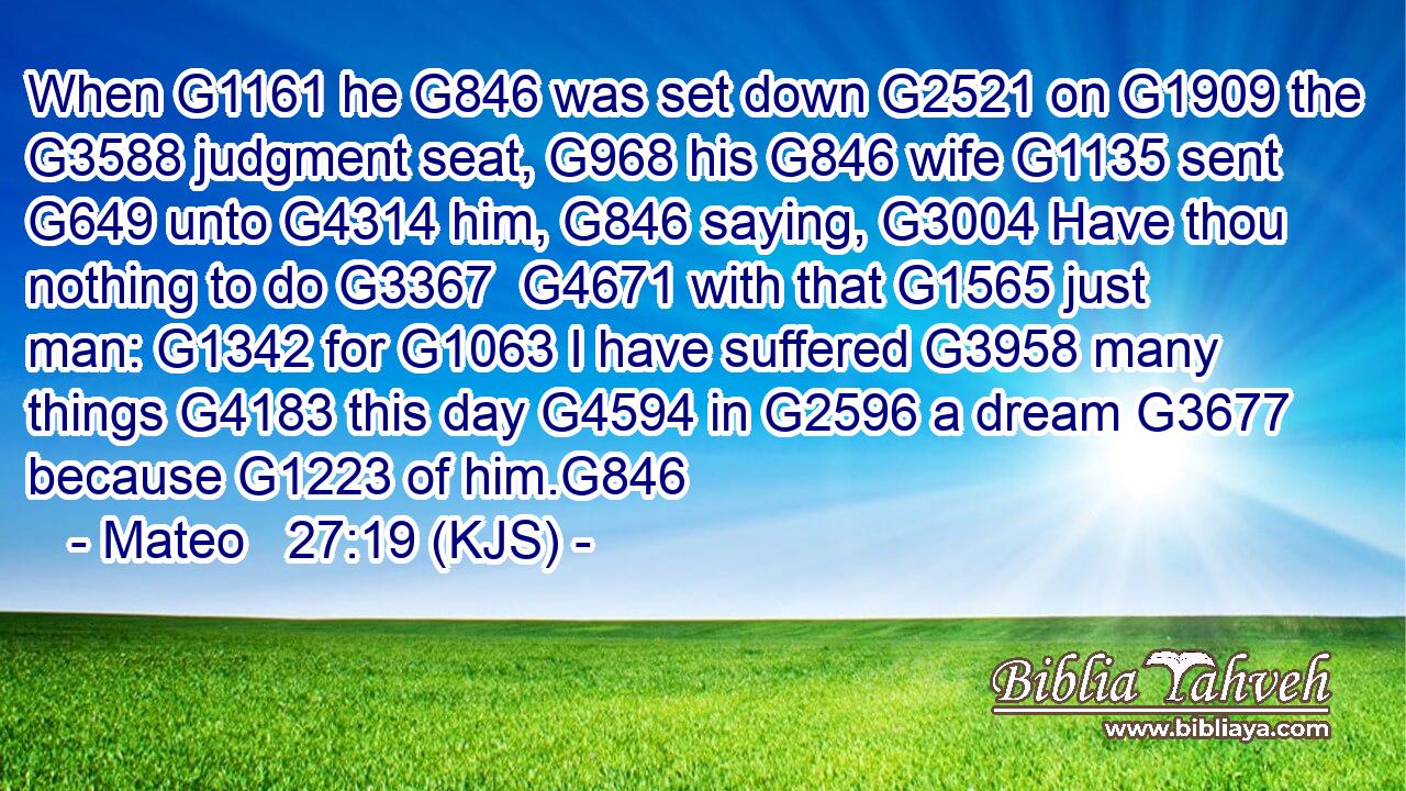 When G1161 he G846 was set down G2521 on G1909 the G3588 judgment seat, G968 his G846 wife G1135 sent G649 unto G4314 him, G846 saying, G3004 Have thou nothing to do G3367  G4671 with that G1565 just man: G1342 for G1063 I have suffered G3958 many things G4183 this day G4594 in G2596 a dream G3677 because G1223 of him.G846
