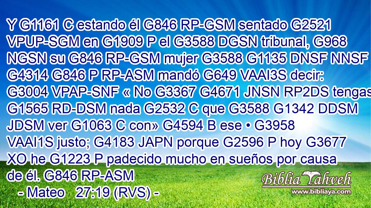 Y G1161 C estando él G846 RP-GSM sentado G2521 VPUP-SGM en G1909 P el G3588 DGSN tribunal, G968 NGSN su G846 RP-GSM mujer G3588 G1135 DNSF NNSF le G4314 G846 P RP-ASM mandó G649 VAAI3S decir: G3004 VPAP-SNF « No G3367 G4671 JNSN RP2DS tengas G1565 RD-DSM nada G2532 C que G3588 G1342 DDSM JDSM ver G1063 C con» G4594 B ese • G3958 VAAI1S justo; G4183 JAPN porque G2596 P hoy G3677 XO he G1223 P padecido mucho en sueños por causa de él. G846 RP-ASM 