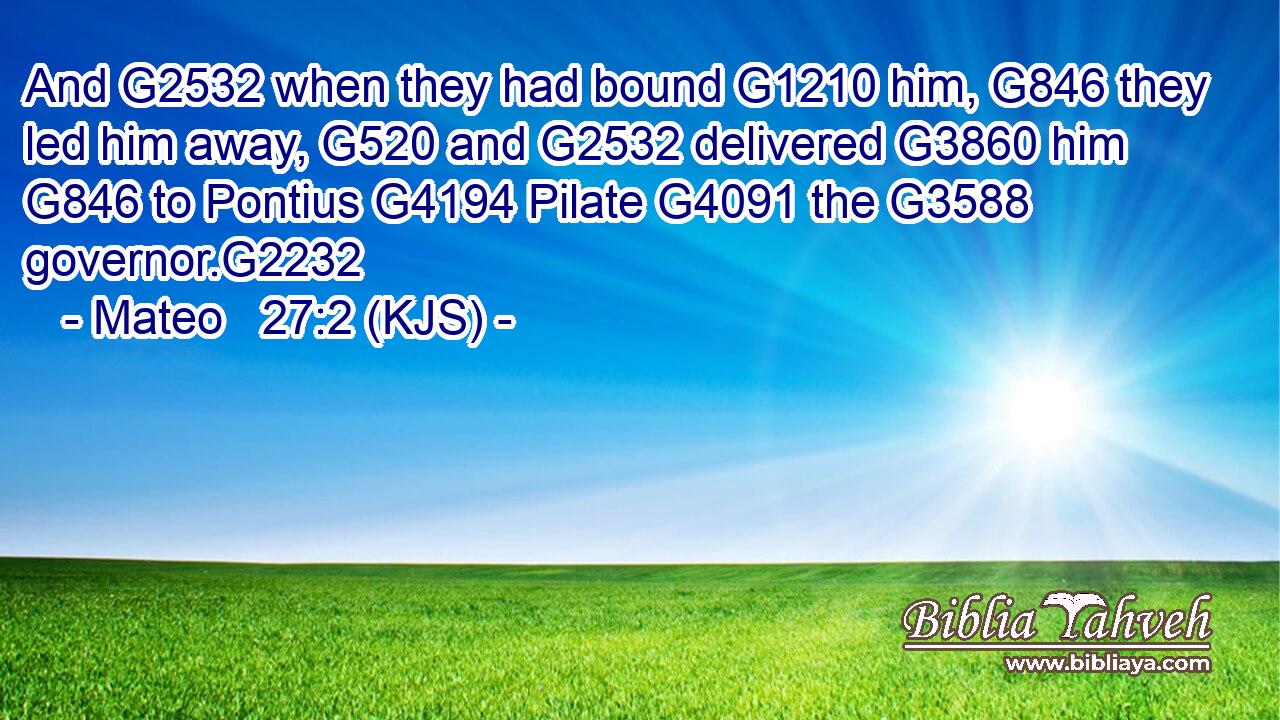 And G2532 when they had bound G1210 him, G846 they led him away, G520 and G2532 delivered G3860 him G846 to Pontius G4194 Pilate G4091 the G3588 governor.G2232