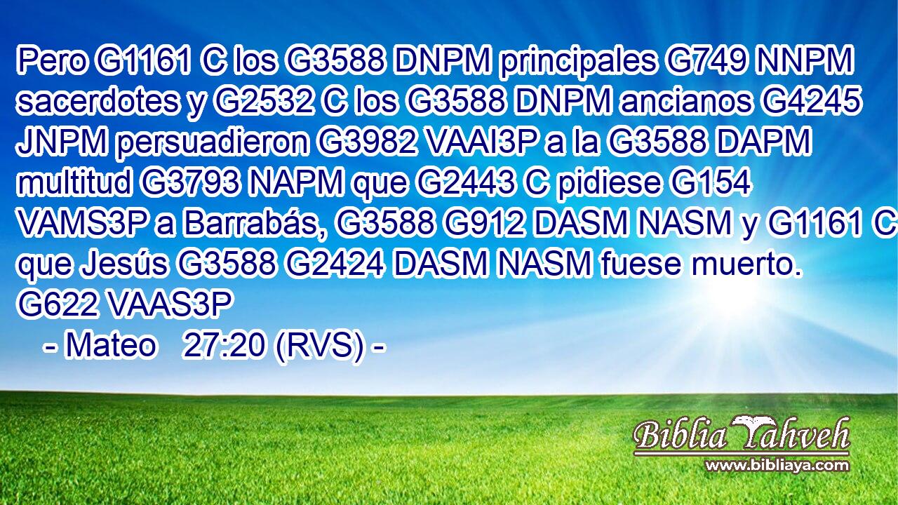 Pero G1161 C los G3588 DNPM principales G749 NNPM sacerdotes y G2532 C los G3588 DNPM ancianos G4245 JNPM persuadieron G3982 VAAI3P a la G3588 DAPM multitud G3793 NAPM que G2443 C pidiese G154 VAMS3P a Barrabás, G3588 G912 DASM NASM y G1161 C que Jesús G3588 G2424 DASM NASM fuese muerto. G622 VAAS3P 