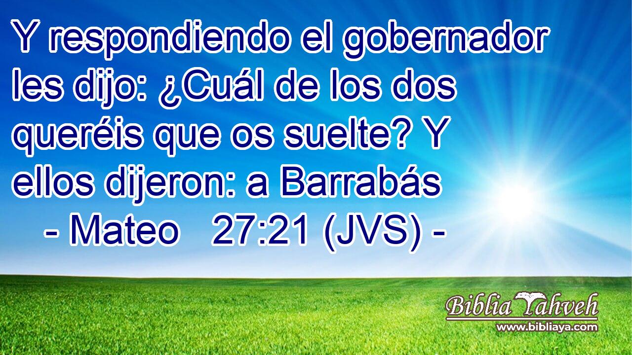 Y respondiendo el gobernador les dijo: ¿Cuál de los dos queréis que os suelte? Y ellos dijeron: a Barrabás