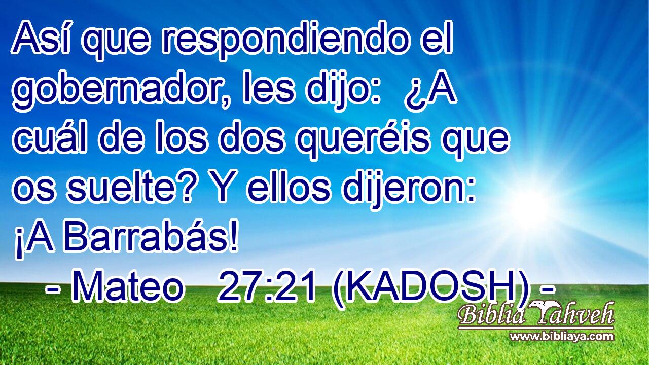  Así que respondiendo el gobernador, les dijo:  ¿A cuál de los dos queréis que os suelte? Y ellos dijeron:  ¡A Barrabás! 