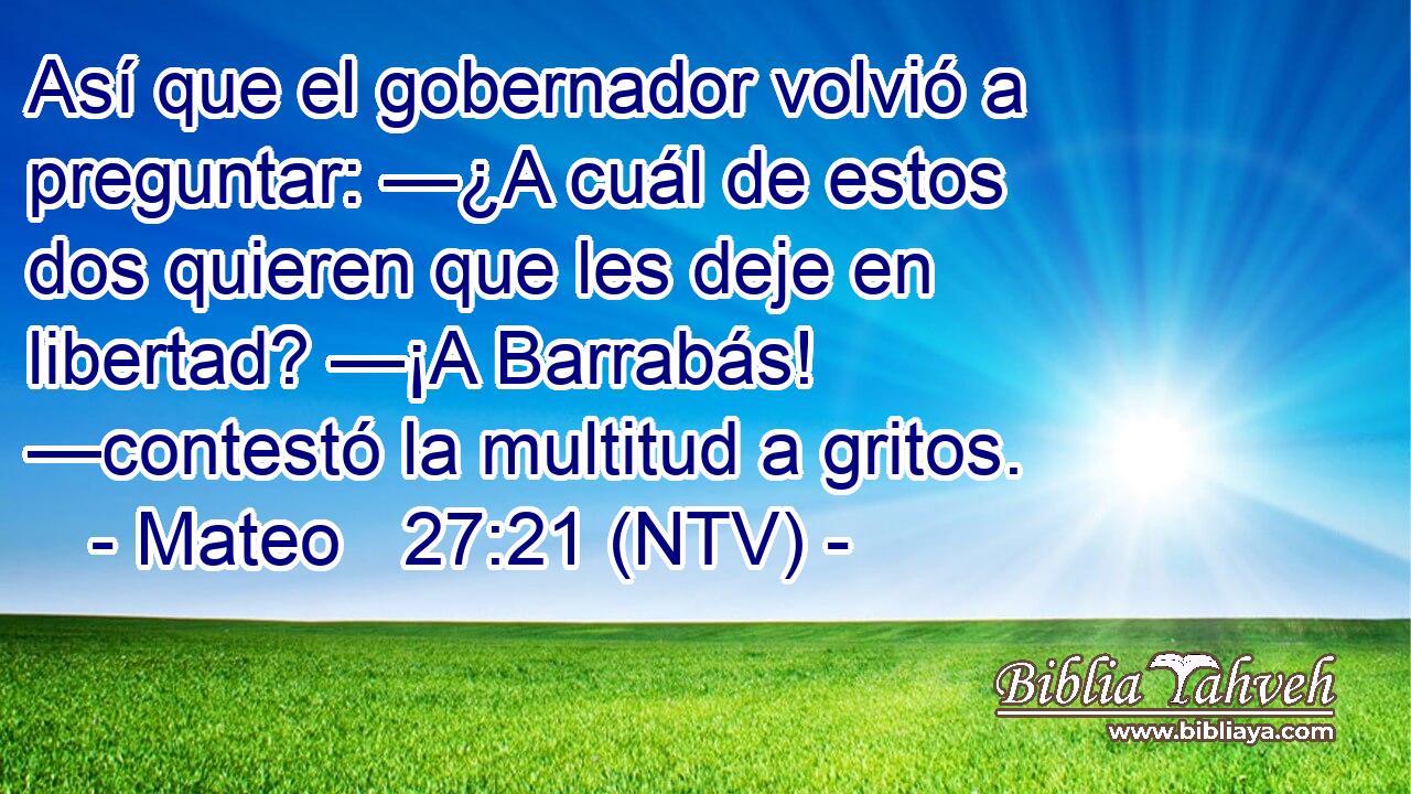 Así que el gobernador volvió a preguntar: —¿A cuál de estos dos quieren que les deje en libertad? —¡A Barrabás! —contestó la multitud a gritos.