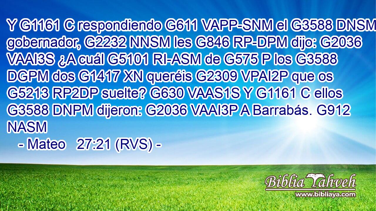 Y G1161 C respondiendo G611 VAPP-SNM el G3588 DNSM gobernador, G2232 NNSM les G846 RP-DPM dijo: G2036 VAAI3S ¿A cuál G5101 RI-ASM de G575 P los G3588 DGPM dos G1417 XN queréis G2309 VPAI2P que os G5213 RP2DP suelte? G630 VAAS1S Y G1161 C ellos G3588 DNPM dijeron: G2036 VAAI3P A Barrabás. G912 NASM 