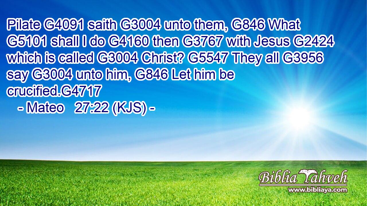 Pilate G4091 saith G3004 unto them, G846 What G5101 shall I do G4160 then G3767 with Jesus G2424 which is called G3004 Christ? G5547 They all G3956 say G3004 unto him, G846 Let him be crucified.G4717