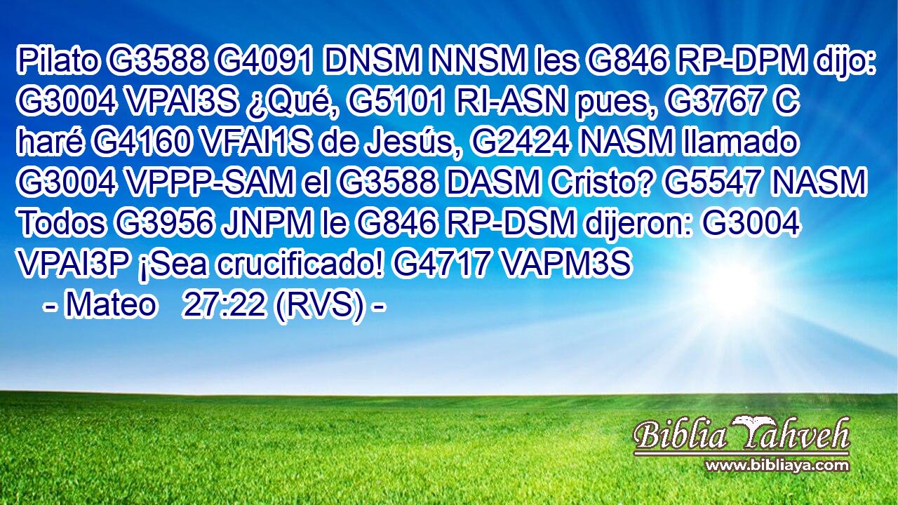 Pilato G3588 G4091 DNSM NNSM les G846 RP-DPM dijo: G3004 VPAI3S ¿Qué, G5101 RI-ASN pues, G3767 C haré G4160 VFAI1S de Jesús, G2424 NASM llamado G3004 VPPP-SAM el G3588 DASM Cristo? G5547 NASM Todos G3956 JNPM le G846 RP-DSM dijeron: G3004 VPAI3P ¡Sea crucificado! G4717 VAPM3S 