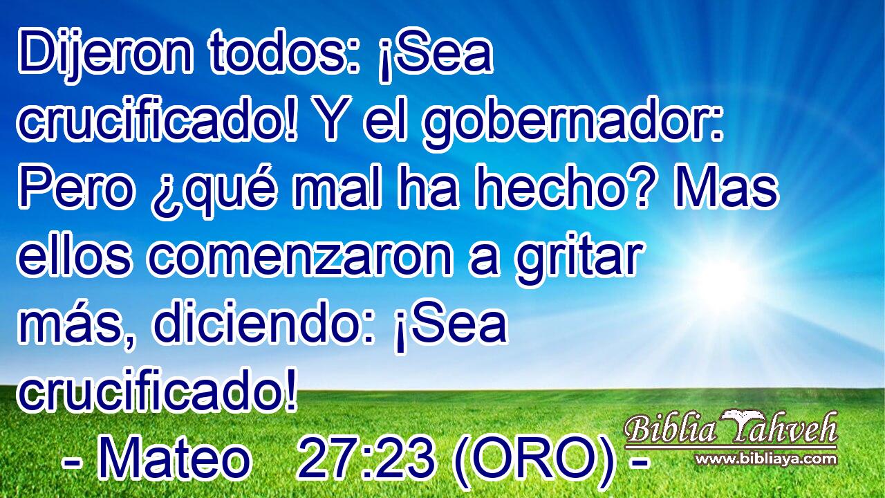  Dijeron todos: ¡Sea crucificado! Y el gobernador: Pero ¿qué mal ha hecho? Mas ellos comenzaron a gritar más, diciendo: ¡Sea crucificado! 
