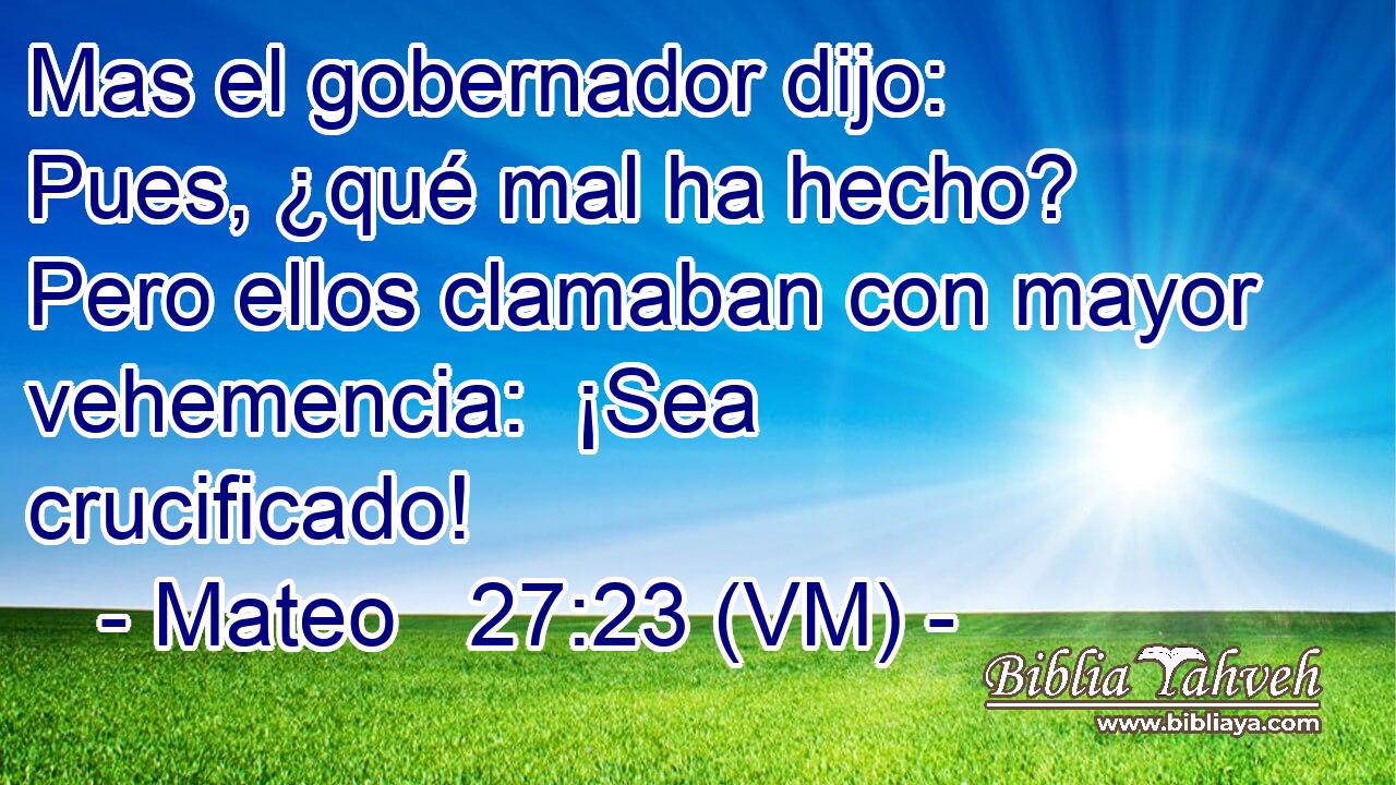  Mas el gobernador dijo:  Pues, ¿qué mal ha hecho? Pero ellos clamaban con mayor vehemencia:  ¡Sea crucificado! 
