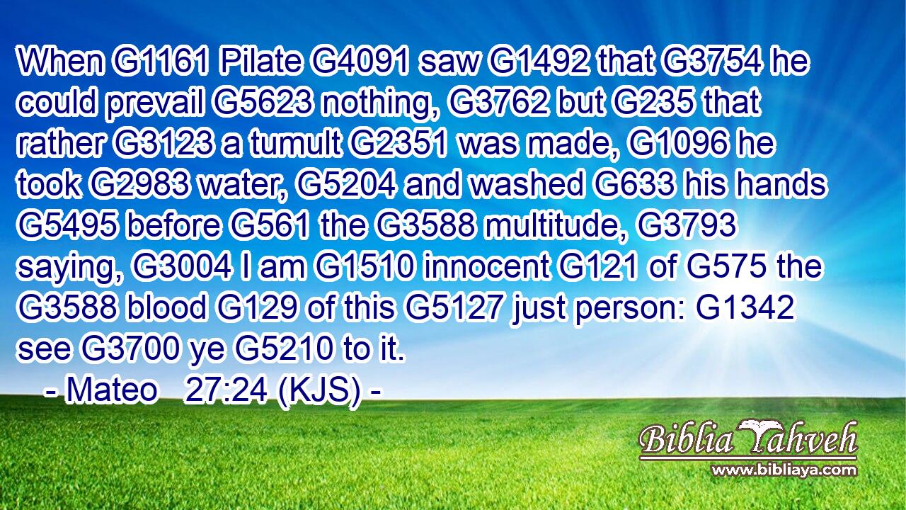 When G1161 Pilate G4091 saw G1492 that G3754 he could prevail G5623 nothing, G3762 but G235 that rather G3123 a tumult G2351 was made, G1096 he took G2983 water, G5204 and washed G633 his hands G5495 before G561 the G3588 multitude, G3793 saying, G3004 I am G1510 innocent G121 of G575 the G3588 blood G129 of this G5127 just person: G1342 see G3700 ye G5210 to it.