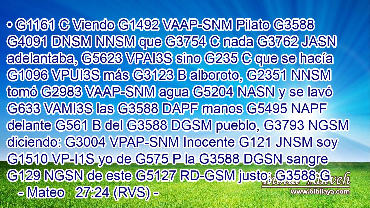 • G1161 C Viendo G1492 VAAP-SNM Pilato G3588 G4091 DNSM NNSM que G3754 C nada G3762 JASN adelantaba, G5623 VPAI3S sino G235 C que se hacía G1096 VPUI3S más G3123 B alboroto, G2351 NNSM tomó G2983 VAAP-SNM agua G5204 NASN y se lavó G633 VAMI3S las G3588 DAPF manos G5495 NAPF delante G561 B del G3588 DGSM pueblo, G3793 NGSM diciendo: G3004 VPAP-SNM Inocente G121 JNSM soy G1510 VP-I1S yo de G575 P la G3588 DGSN sangre G129 NGSN de este G5127 RD-GSM justo; G3588 G