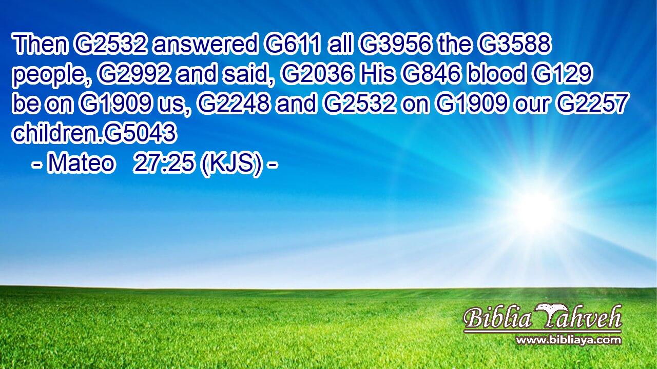 Then G2532 answered G611 all G3956 the G3588 people, G2992 and said, G2036 His G846 blood G129 be on G1909 us, G2248 and G2532 on G1909 our G2257 children.G5043