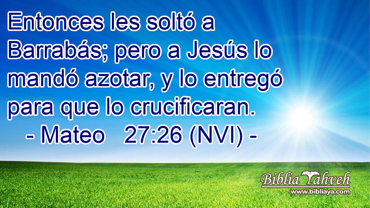  Entonces les soltó a Barrabás; pero a Jesús lo mandó azotar, y lo entregó para que lo crucificaran. 