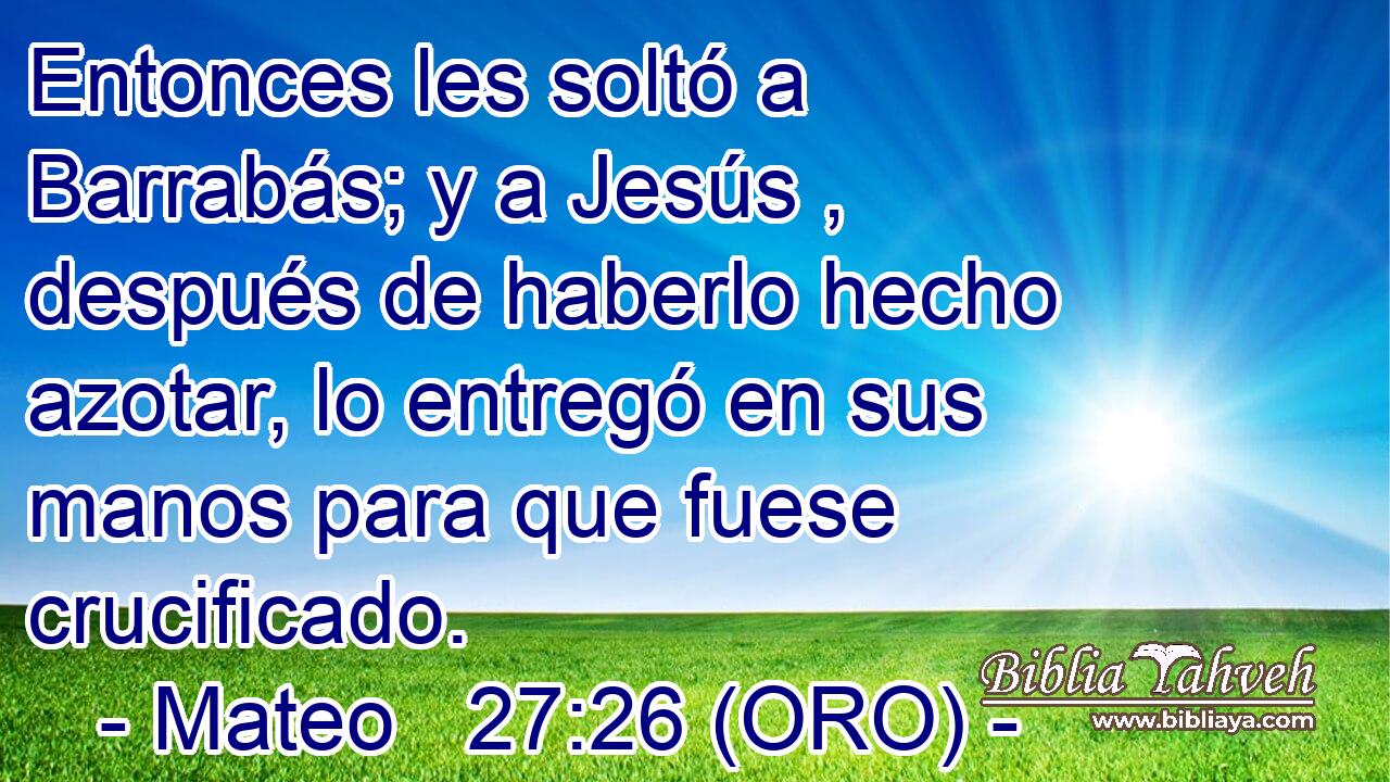  Entonces les soltó a Barrabás; y a Jesús , después de haberlo hecho azotar, lo entregó en sus manos para que fuese crucificado.