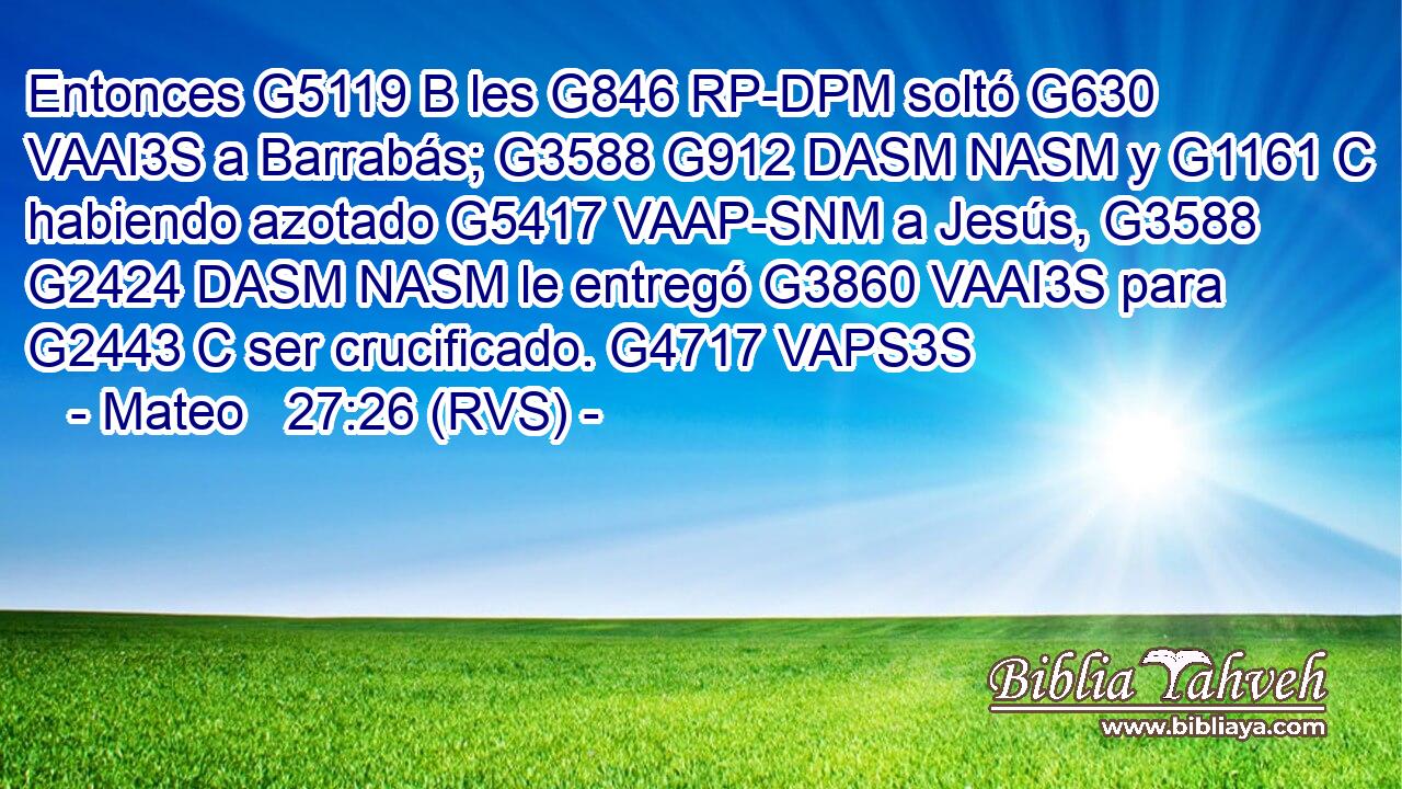 Entonces G5119 B les G846 RP-DPM soltó G630 VAAI3S a Barrabás; G3588 G912 DASM NASM y G1161 C habiendo azotado G5417 VAAP-SNM a Jesús, G3588 G2424 DASM NASM le entregó G3860 VAAI3S para G2443 C ser crucificado. G4717 VAPS3S 