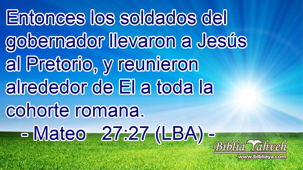 Entonces los soldados del gobernador llevaron a Jesús al Pretorio, y reunieron alrededor de El a toda la cohorte romana.