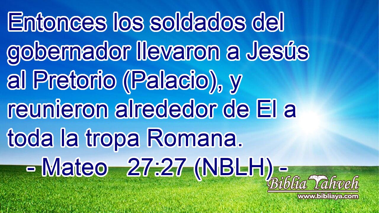  Entonces los soldados del gobernador llevaron a Jesús al Pretorio (Palacio), y reunieron alrededor de El a toda la tropa Romana. 