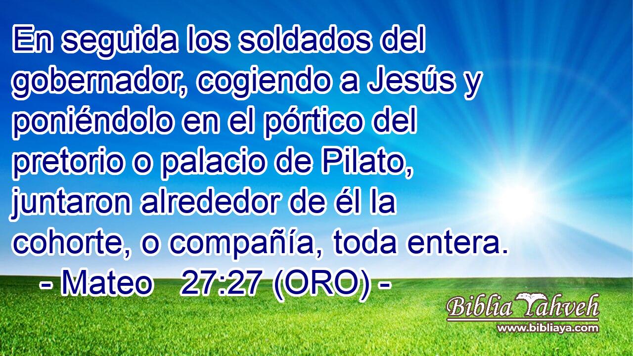  En seguida los soldados del gobernador, cogiendo a Jesús y poniéndolo en el pórtico del pretorio o palacio de Pilato, juntaron alrededor de él la cohorte, o compañía, toda entera. 