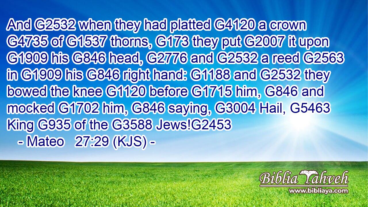 And G2532 when they had platted G4120 a crown G4735 of G1537 thorns, G173 they put G2007 it upon G1909 his G846 head, G2776 and G2532 a reed G2563 in G1909 his G846 right hand: G1188 and G2532 they bowed the knee G1120 before G1715 him, G846 and mocked G1702 him, G846 saying, G3004 Hail, G5463 King G935 of the G3588 Jews!G2453