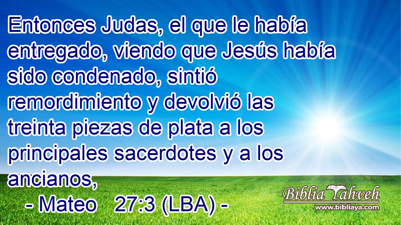 Entonces Judas, el que le había entregado, viendo que Jesús había sido condenado, sintió remordimiento y devolvió las treinta piezas de plata a los principales sacerdotes y a los ancianos,